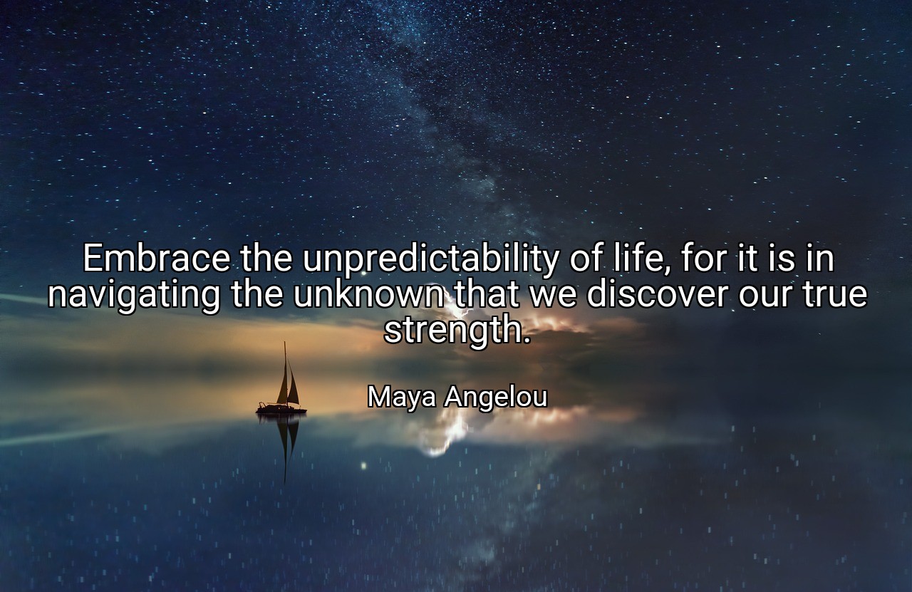 Embrace the unpredictability of life, for it is in navigating the unknown that we discover our true strength. - Maya Angelou