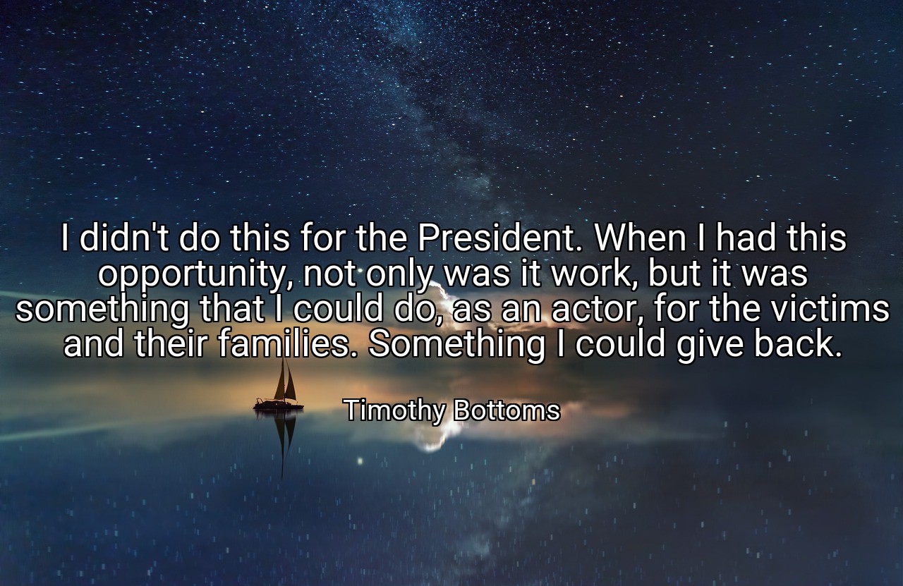 I didn't do this for the President. When I had this opportunity, not only was it work, but it was something that I could do, as an actor, for the victims and their families. Something I could give back. - Timothy Bottoms