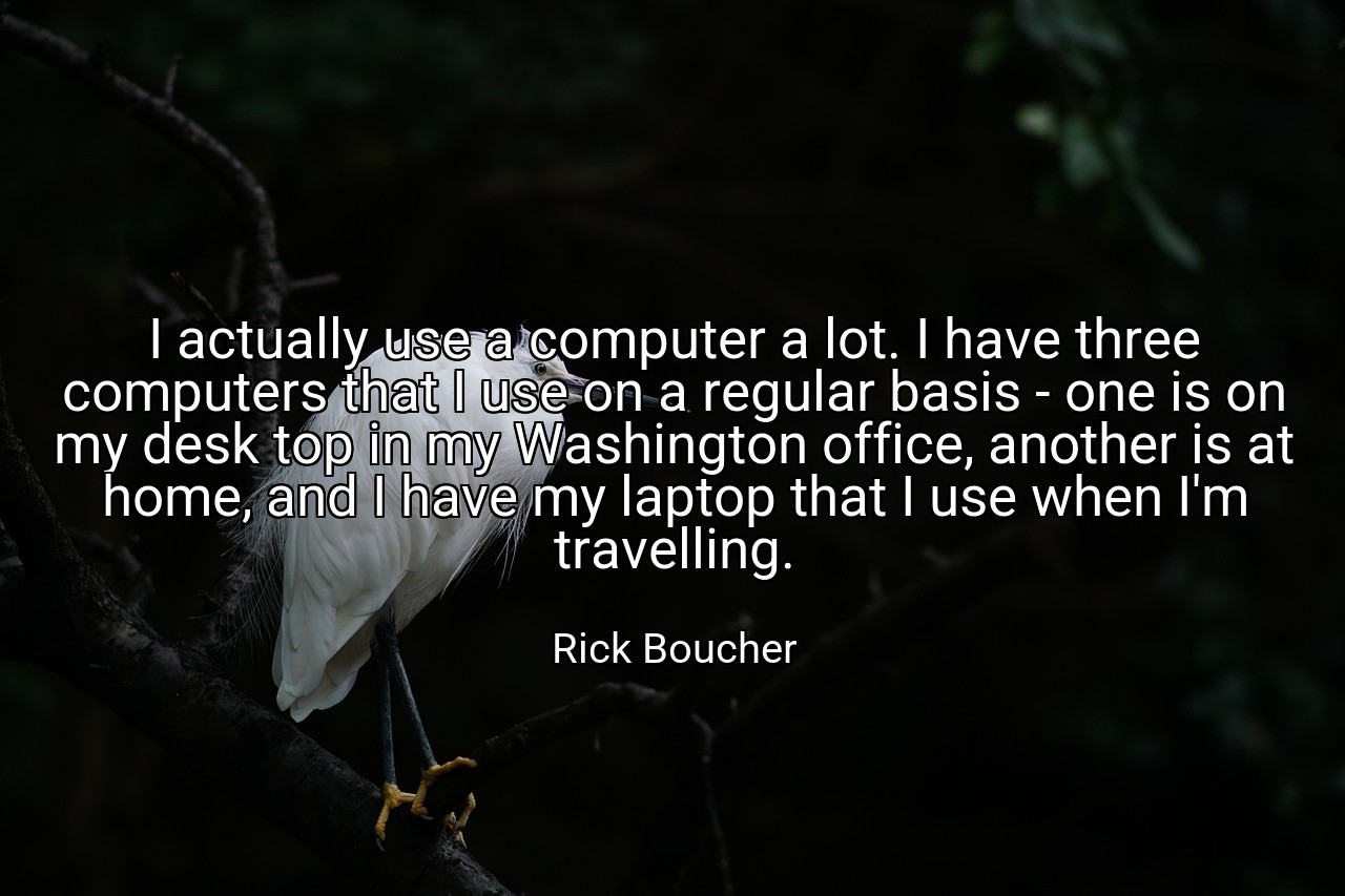 I actually use a computer a lot. I have three computers that I use on a regular basis - one is on my desk top in my Washington office, another is at home, and I have my laptop that I use when I'm travelling. - Rick Boucher