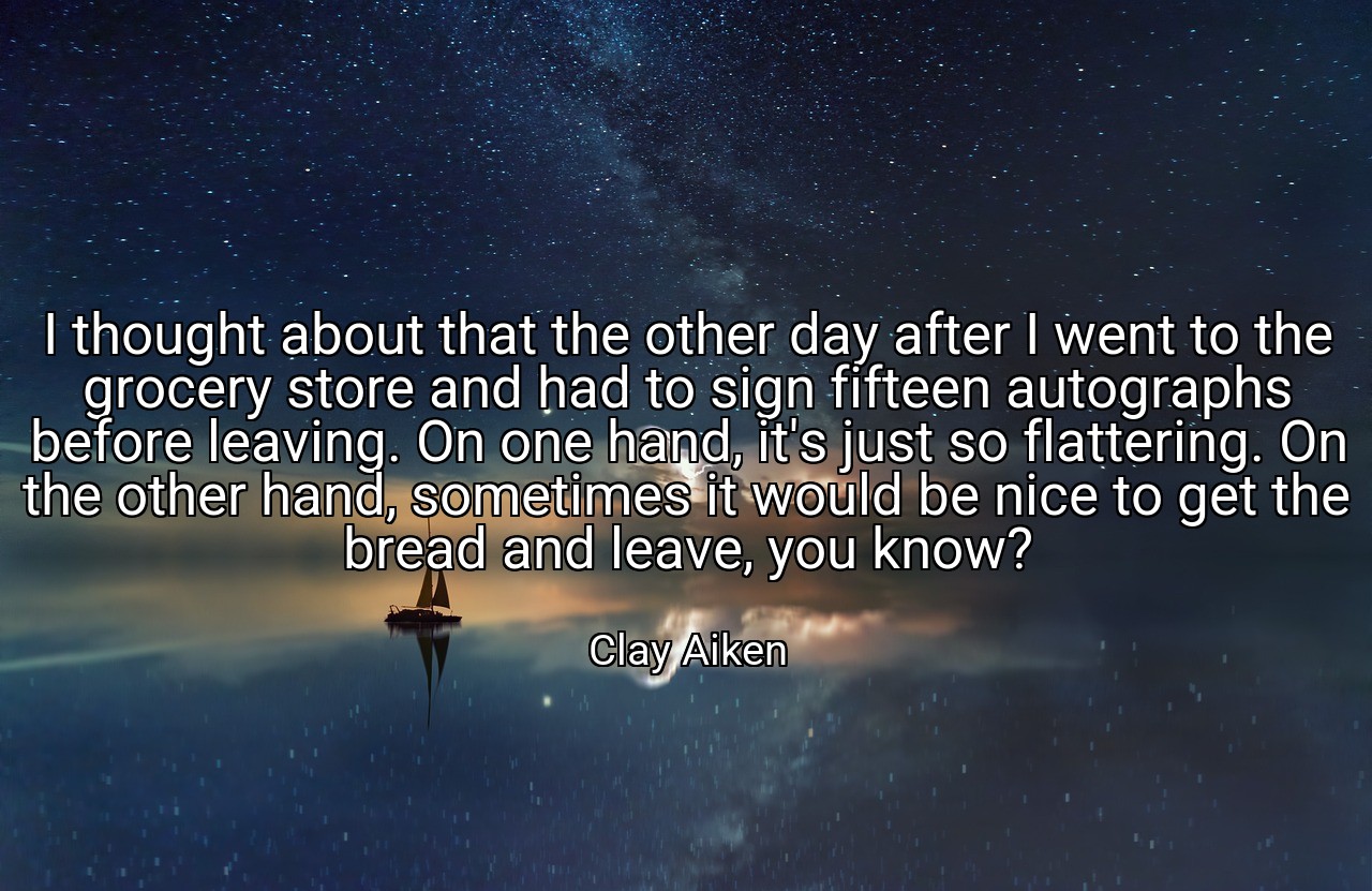 I thought about that the other day after I went to the grocery store and had to sign fifteen autographs before leaving. On one hand, it's just so flattering. On the other hand, sometimes it would be nice to get the bread and leave, you know? - Clay Aiken