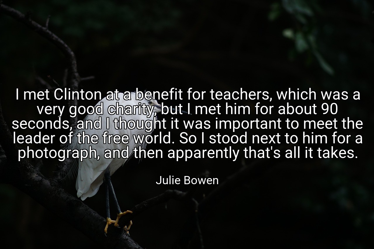 I met Clinton at a benefit for teachers, which was a very good charity, but I met him for about 90 seconds, and I thought it was important to meet the leader of the free world. So I stood next to him for a photograph, and then apparently that's all it takes. - Julie Bowen