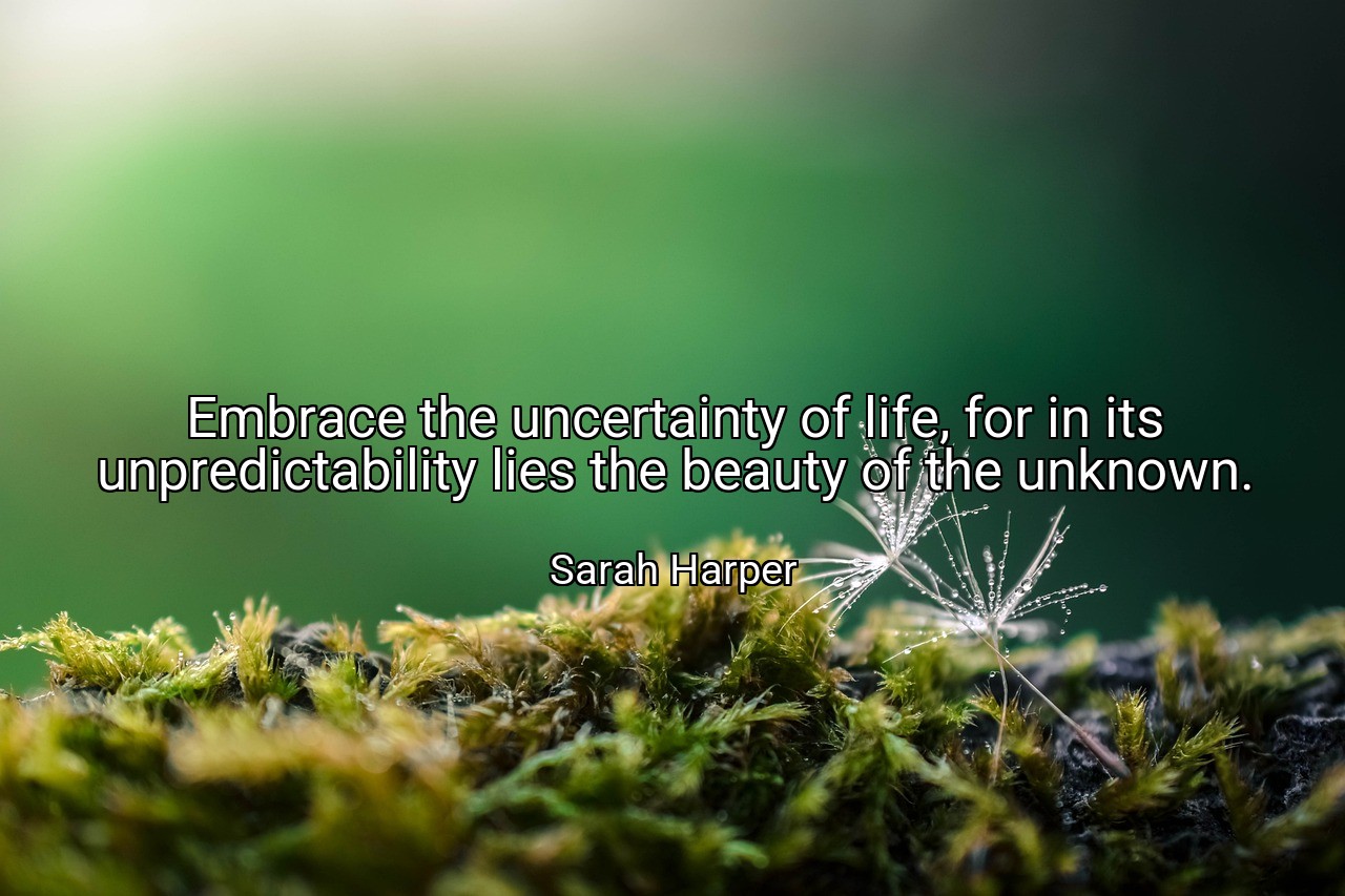 Embrace the uncertainty of life, for in its unpredictability lies the beauty of the unknown. - Sarah Harper