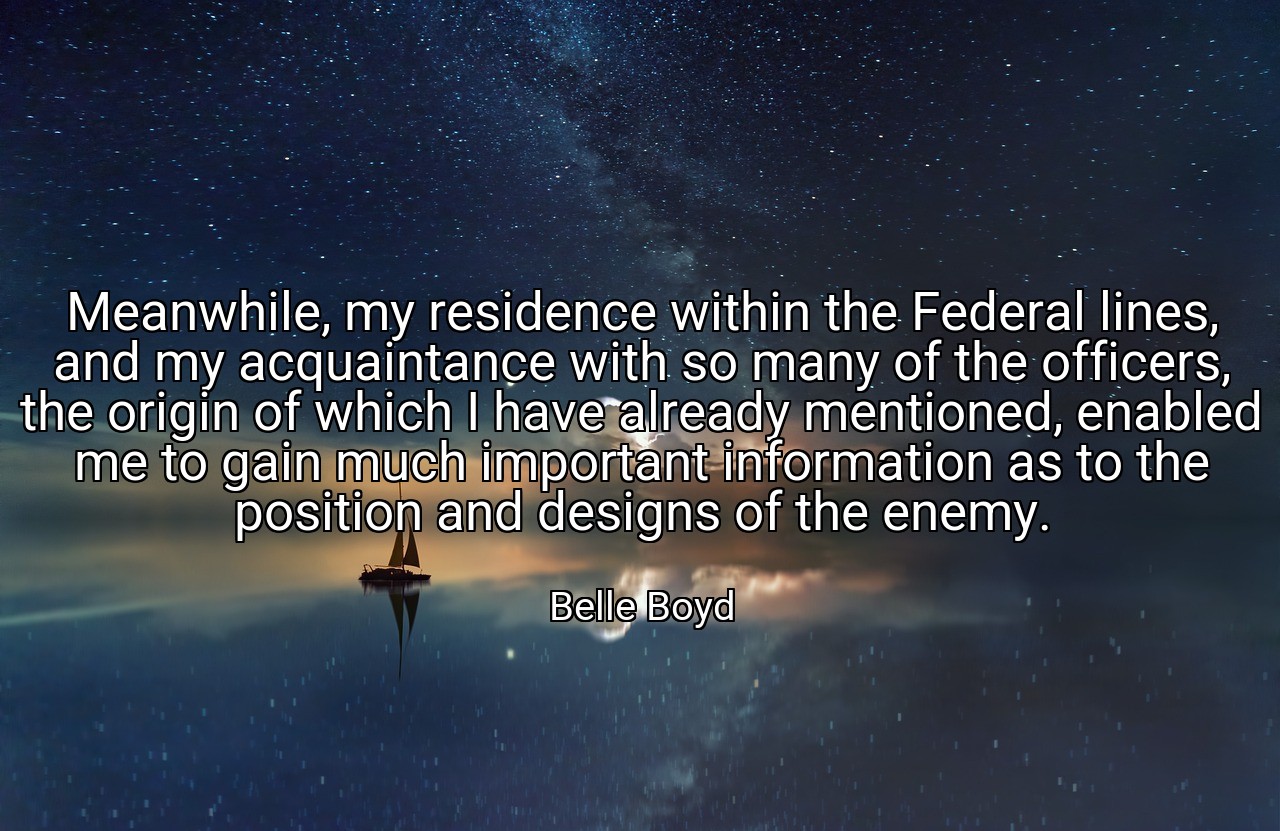 Meanwhile, my residence within the Federal lines, and my acquaintance with so many of the officers, the origin of which I have already mentioned, enabled me to gain much important information as to the position and designs of the enemy. - Belle Boyd