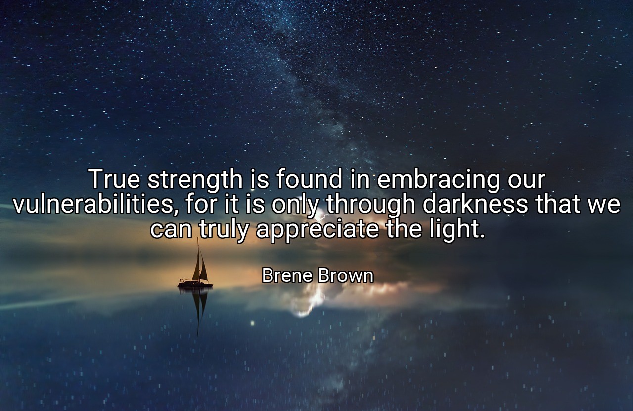 True strength is found in embracing our vulnerabilities, for it is only through darkness that we can truly appreciate the light. - Brene Brown