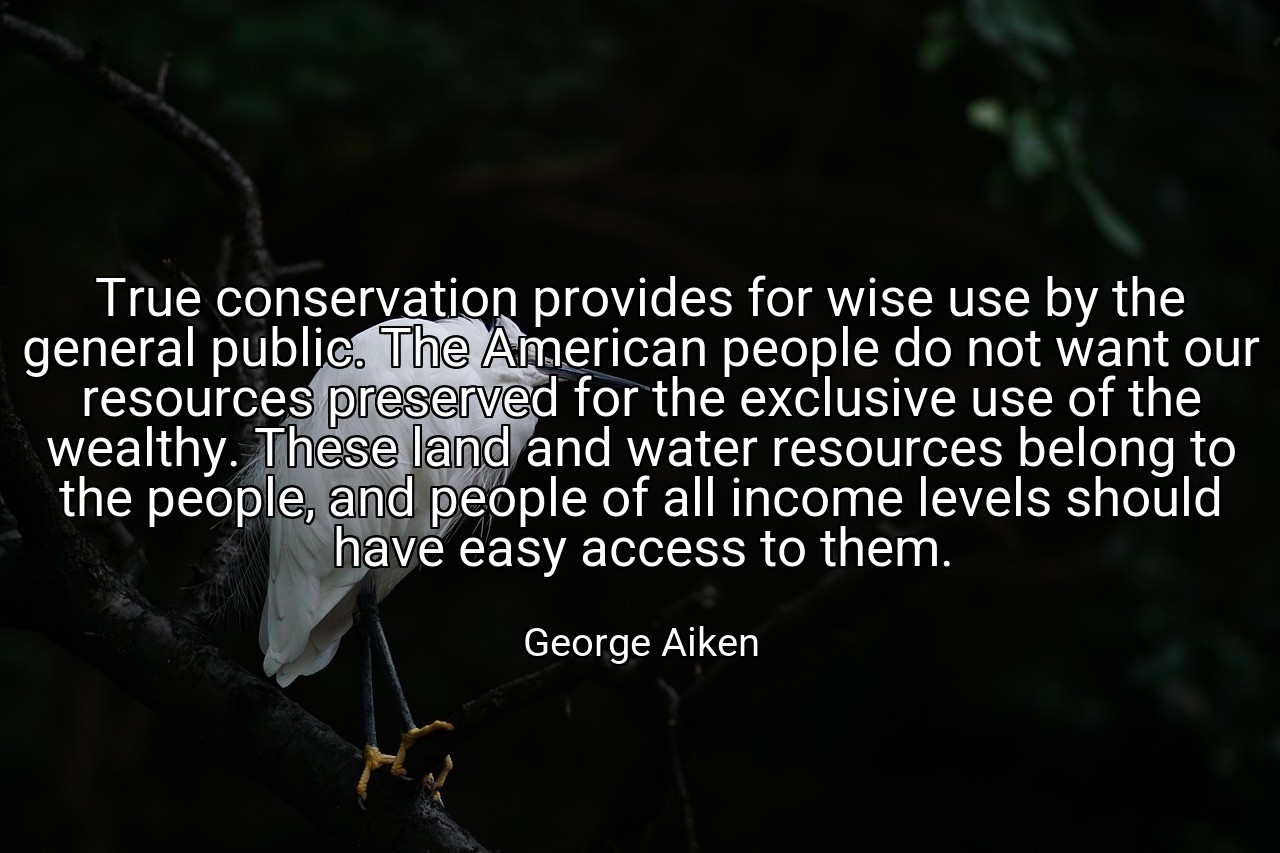 True conservation provides for wise use by the general public. The American people do not want our resources preserved for the exclusive use of the wealthy. These land and water resources belong to the people, and people of all income levels should have easy access to them. - George Aiken