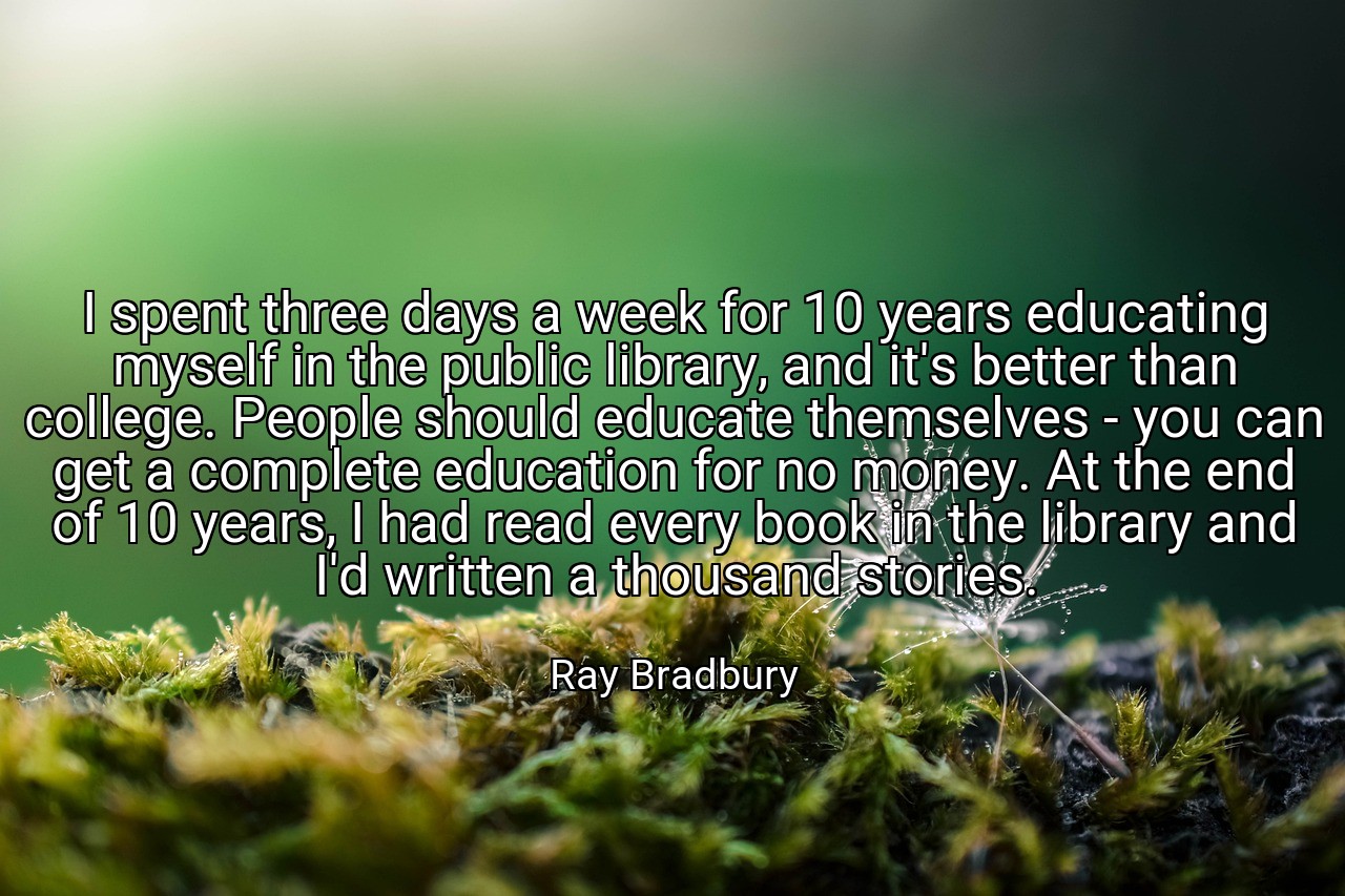 I spent three days a week for 10 years educating myself in the public library, and it's better than college. People should educate themselves - you can get a complete education for no money. At the end of 10 years, I had read every book in the library and I'd written a thousand stories. - Ray Bradbury