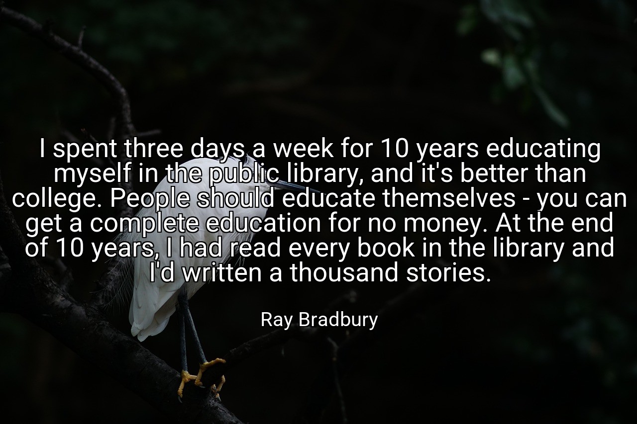 I spent three days a week for 10 years educating myself in the public library, and it's better than college. People should educate themselves - you can get a complete education for no money. At the end of 10 years, I had read every book in the library and I'd written a thousand stories. - Ray Bradbury