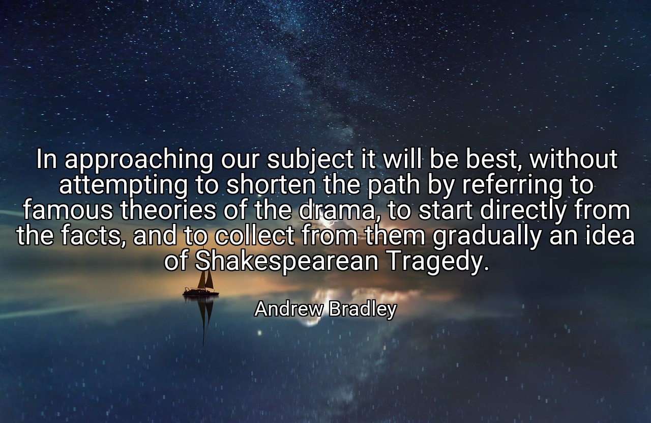 In approaching our subject it will be best, without attempting to shorten the path by referring to famous theories of the drama, to start directly from the facts, and to collect from them gradually an idea of Shakespearean Tragedy. - Andrew Bradley