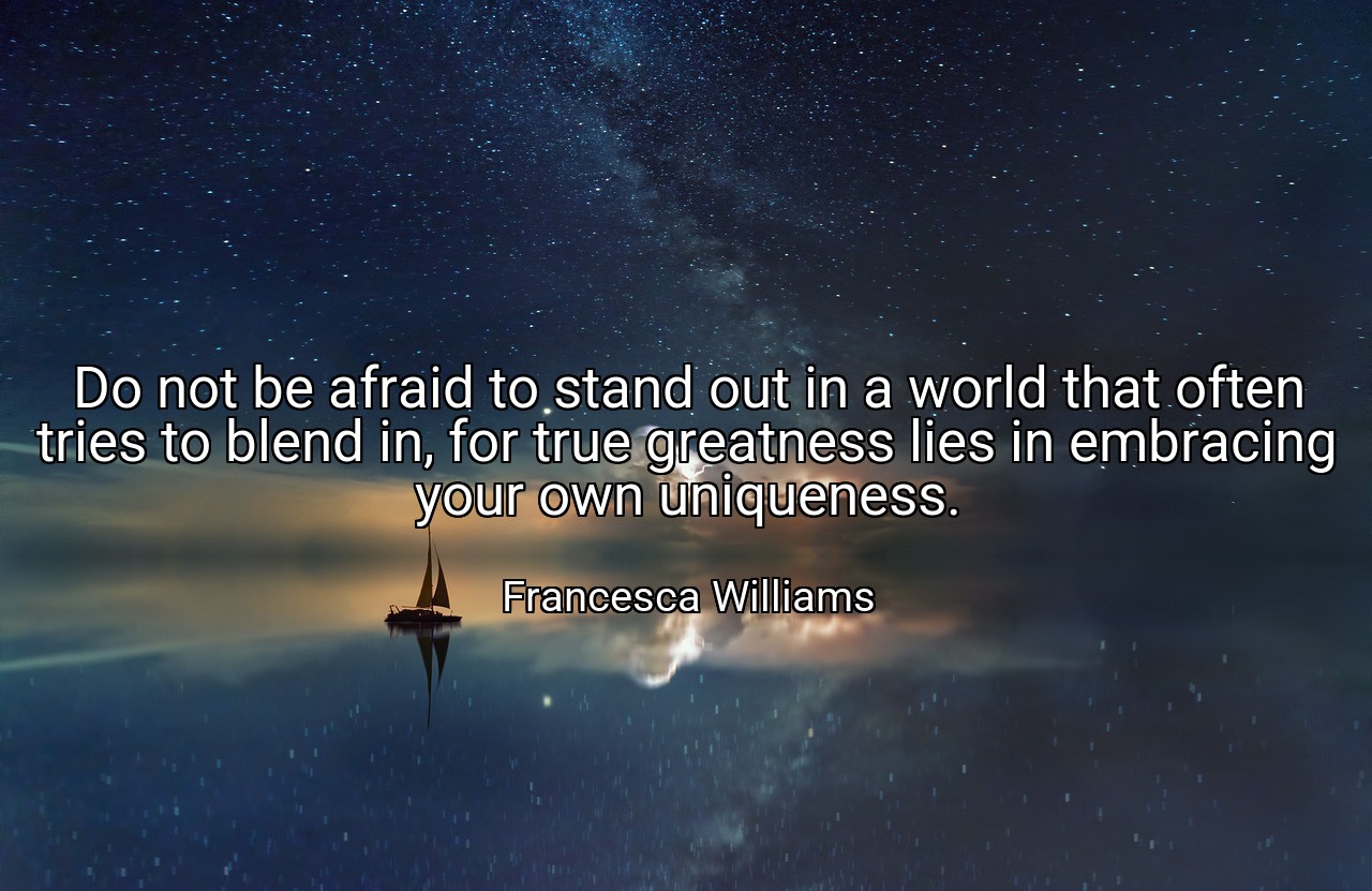 Do not be afraid to stand out in a world that often tries to blend in, for true greatness lies in embracing your own uniqueness. - Francesca Williams