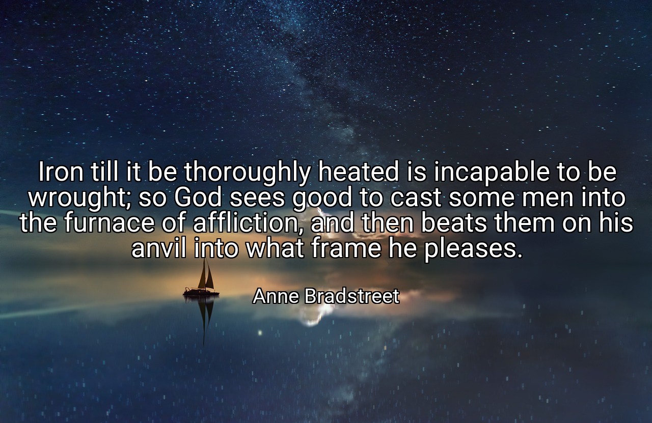 Iron till it be thoroughly heated is incapable to be wrought; so God sees good to cast some men into the furnace of affliction, and then beats them on his anvil into what frame he pleases. - Anne Bradstreet