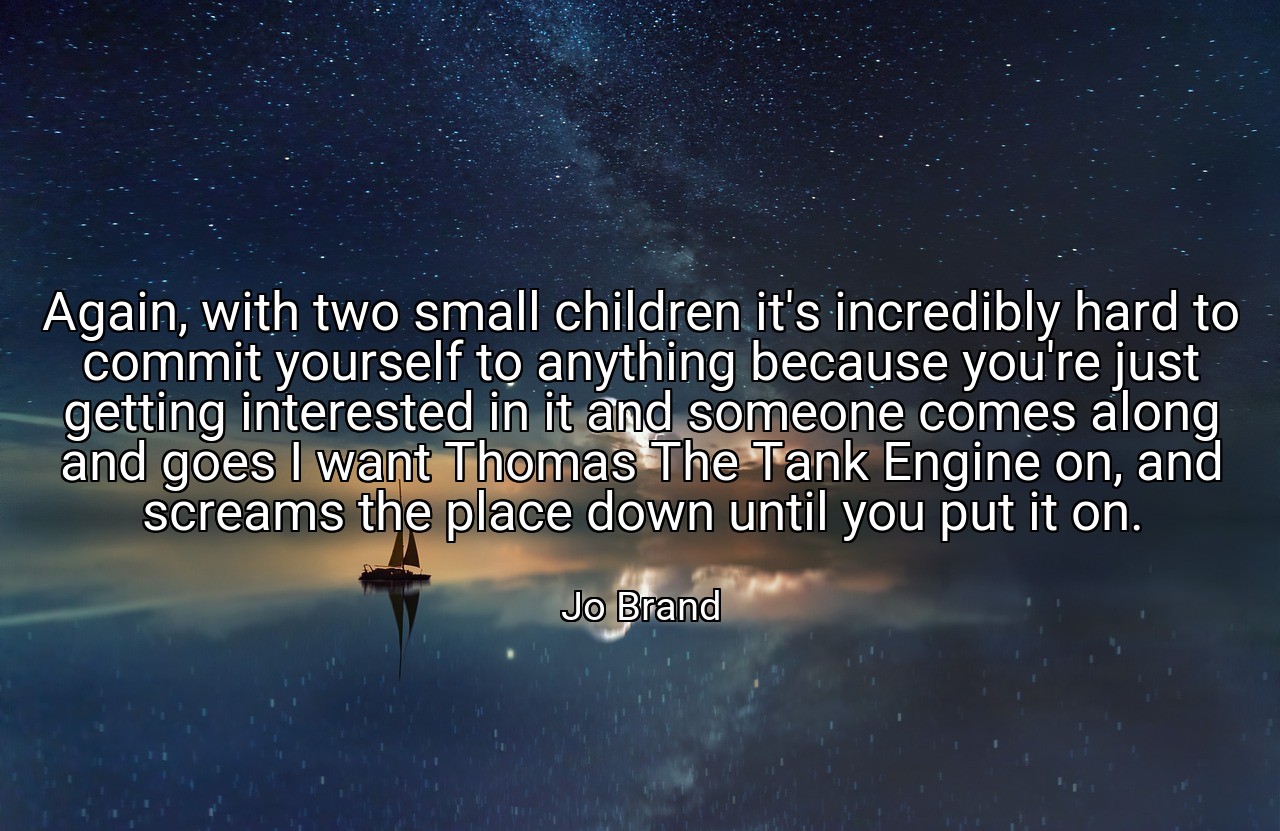 Again, with two small children it's incredibly hard to commit yourself to anything because you're just getting interested in it and someone comes along and goes I want Thomas The Tank Engine on, and screams the place down until you put it on. - Jo Brand