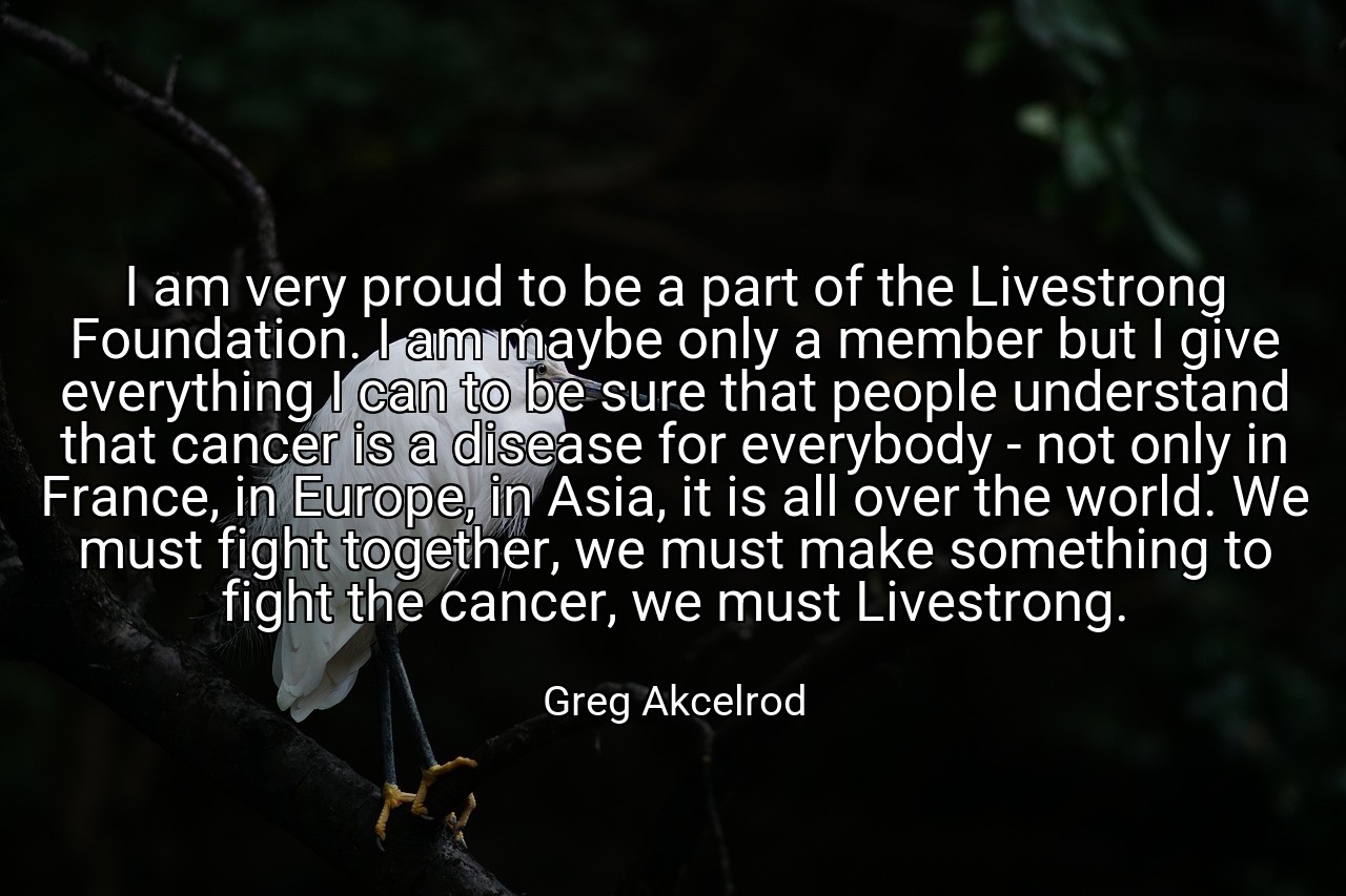 I am very proud to be a part of the Livestrong Foundation. I am maybe only a member but I give everything I can to be sure that people understand that cancer is a disease for everybody - not only in France, in Europe, in Asia, it is all over the world. We must fight together, we must make something to fight the cancer, we must Livestrong. - Greg Akcelrod