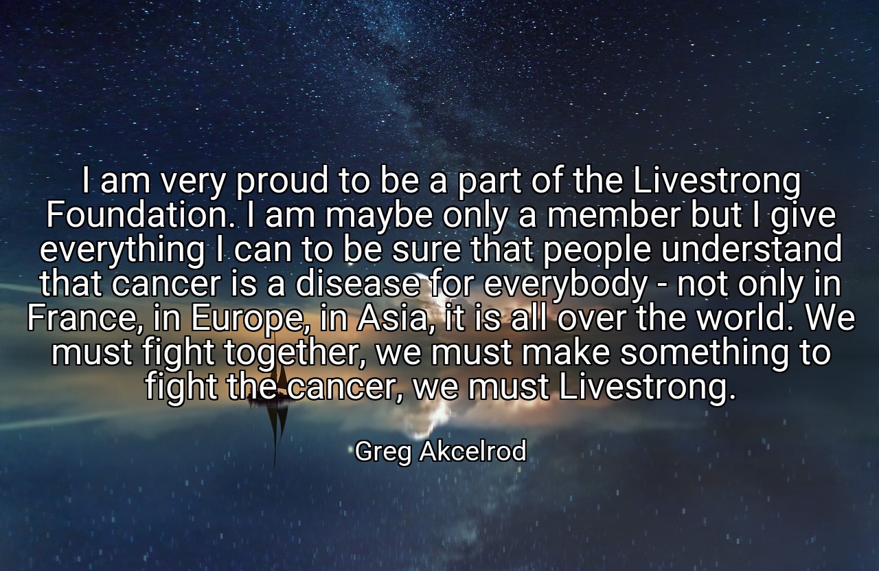 I am very proud to be a part of the Livestrong Foundation. I am maybe only a member but I give everything I can to be sure that people understand that cancer is a disease for everybody - not only in France, in Europe, in Asia, it is all over the world. We must fight together, we must make something to fight the cancer, we must Livestrong. - Greg Akcelrod