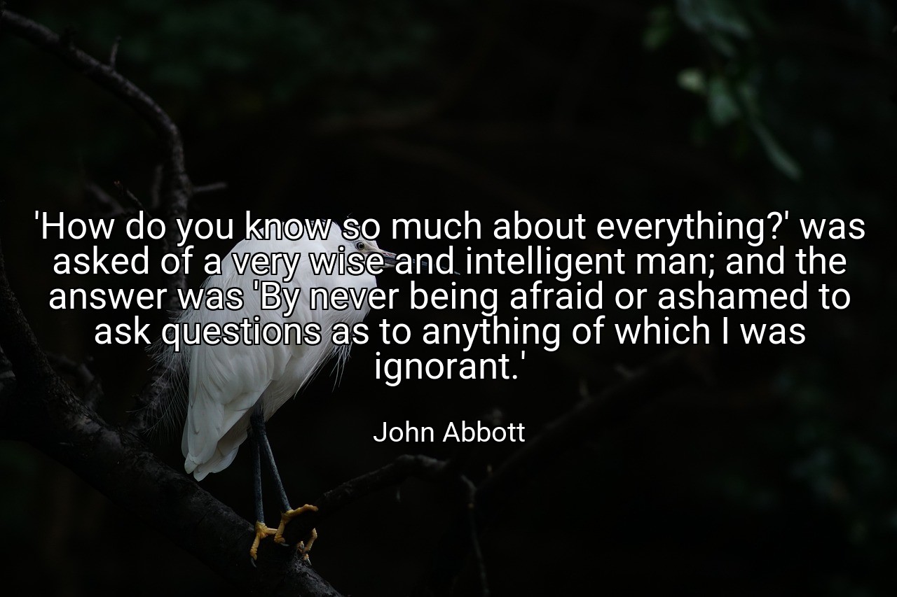 'How do you know so much about everything?' was asked of a very wise and intelligent man; and the answer was 'By never being afraid or ashamed to ask questions as to anything of which I was ignorant.' - John Abbott