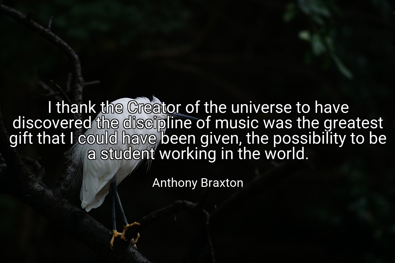 I thank the Creator of the universe to have discovered the discipline of music was the greatest gift that I could have been given, the possibility to be a student working in the world. - Anthony Braxton