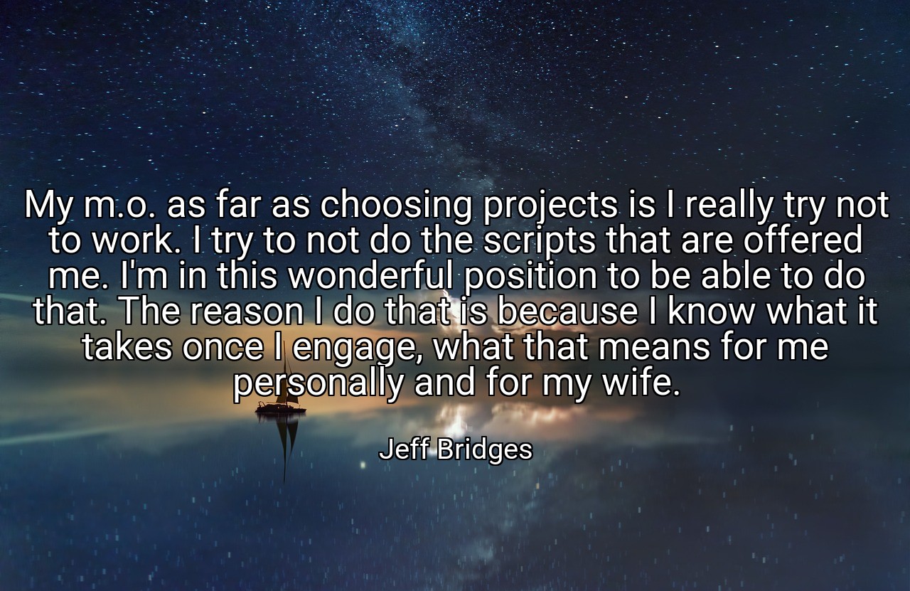 My m.o. as far as choosing projects is I really try not to work. I try to not do the scripts that are offered me. I'm in this wonderful position to be able to do that. The reason I do that is because I know what it takes once I engage, what that means for me personally and for my wife. - Jeff Bridges
