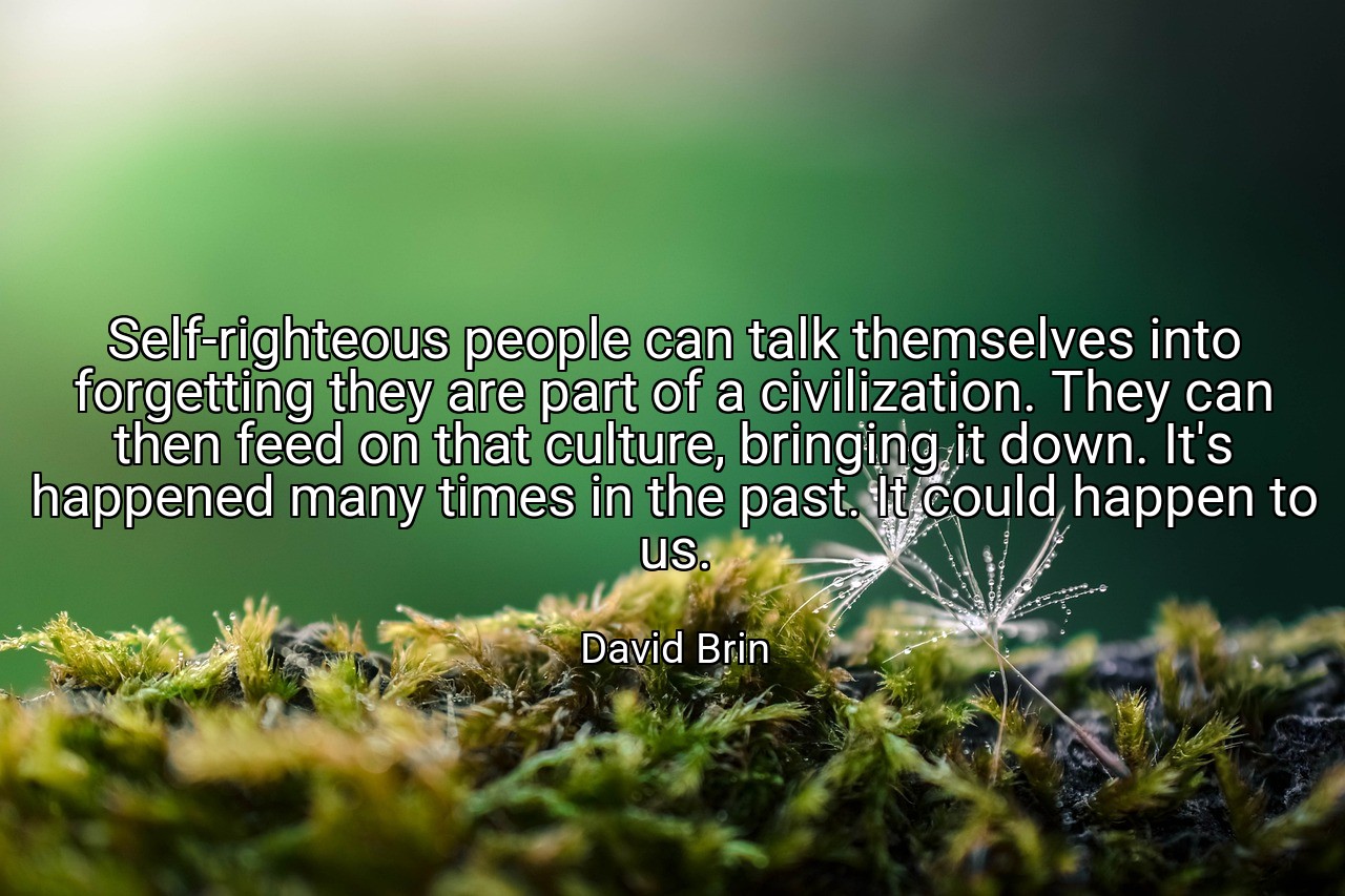 Self-righteous people can talk themselves into forgetting they are part of a civilization. They can then feed on that culture, bringing it down. It's happened many times in the past. It could happen to us. - David Brin