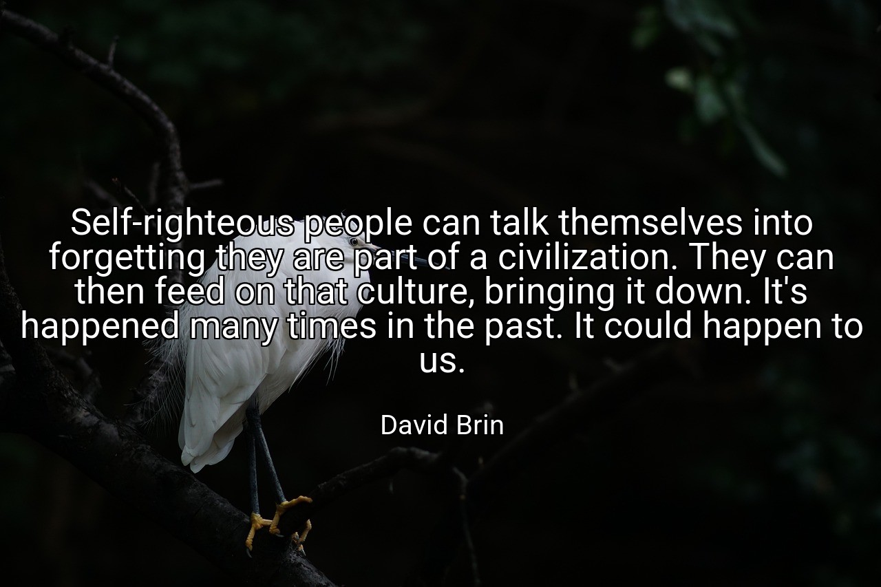 Self-righteous people can talk themselves into forgetting they are part of a civilization. They can then feed on that culture, bringing it down. It's happened many times in the past. It could happen to us. - David Brin
