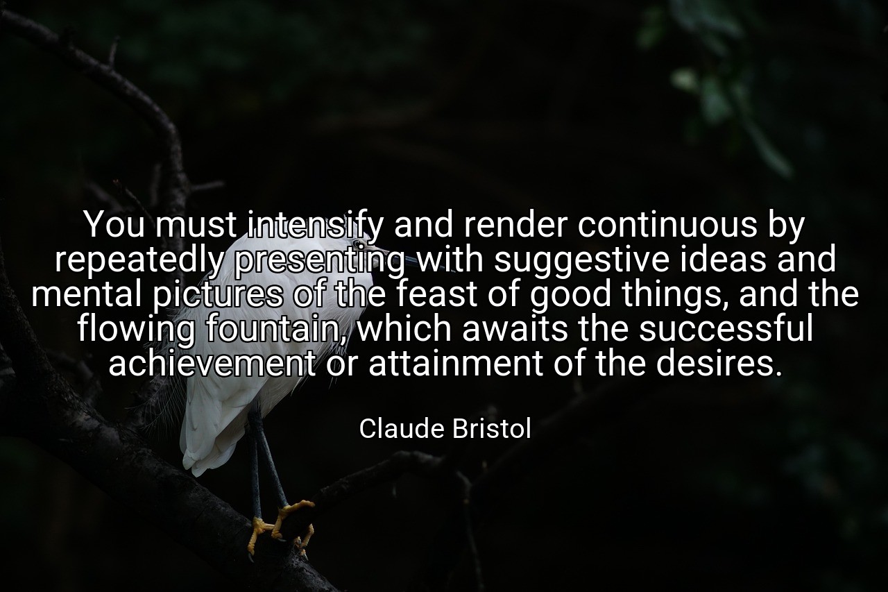 You must intensify and render continuous by repeatedly presenting with suggestive ideas and mental pictures of the feast of good things, and the flowing fountain, which awaits the successful achievement or attainment of the desires. - Claude Bristol