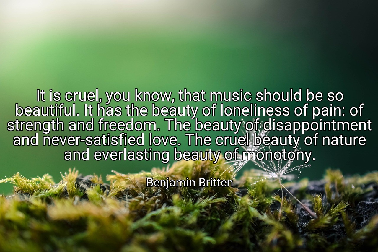 It is cruel, you know, that music should be so beautiful. It has the beauty of loneliness of pain: of strength and freedom. The beauty of disappointment and never-satisfied love. The cruel beauty of nature and everlasting beauty of monotony. - Benjamin Britten