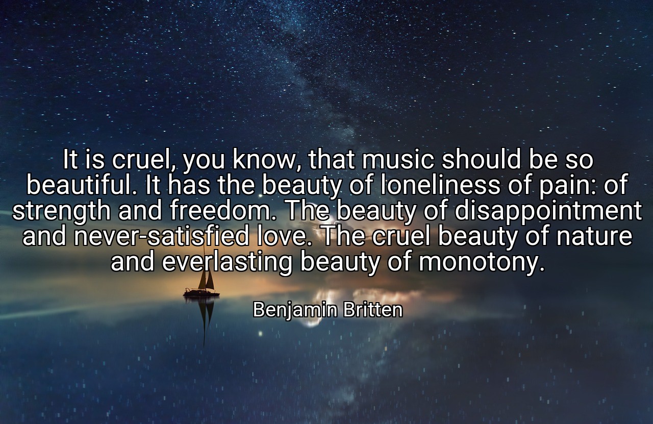 It is cruel, you know, that music should be so beautiful. It has the beauty of loneliness of pain: of strength and freedom. The beauty of disappointment and never-satisfied love. The cruel beauty of nature and everlasting beauty of monotony. - Benjamin Britten