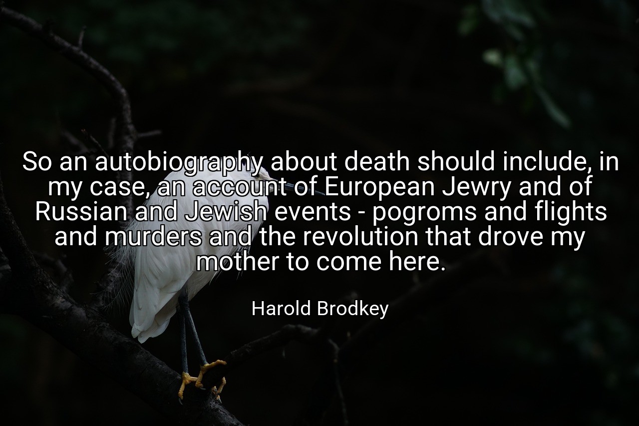 So an autobiography about death should include, in my case, an account of European Jewry and of Russian and Jewish events - pogroms and flights and murders and the revolution that drove my mother to come here. - Harold Brodkey
