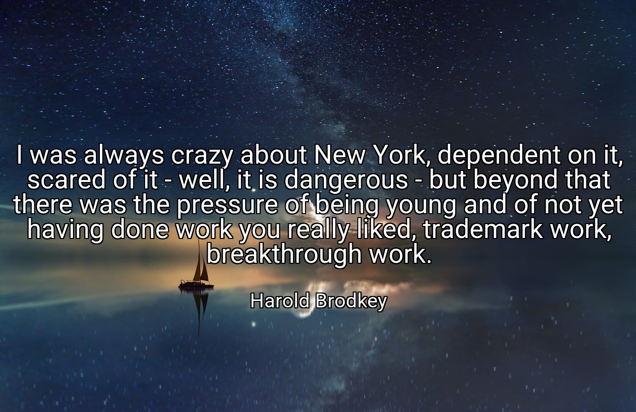 I was always crazy about New York, dependent on it, scared of it - well, it is dangerous - but beyond that there was the pressure of being young and of not yet having done work you really liked, trademark work, breakthrough work. - Harold Brodkey