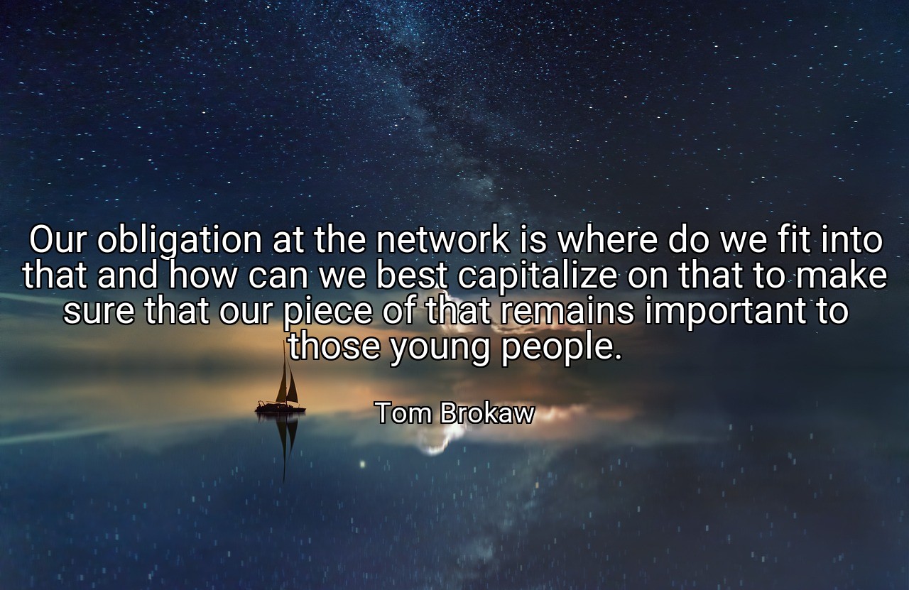 Our obligation at the network is where do we fit into that and how can we best capitalize on that to make sure that our piece of that remains important to those young people. - Tom Brokaw