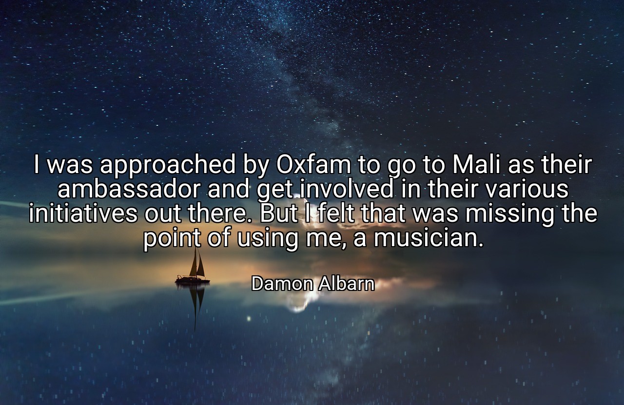 I was approached by Oxfam to go to Mali as their ambassador and get involved in their various initiatives out there. But I felt that was missing the point of using me, a musician. - Damon Albarn