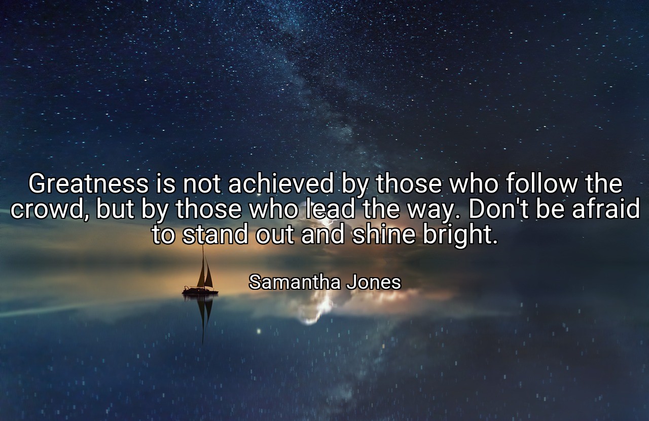 Greatness is not achieved by those who follow the crowd, but by those who lead the way. Don't be afraid to stand out and shine bright. - Samantha Jones