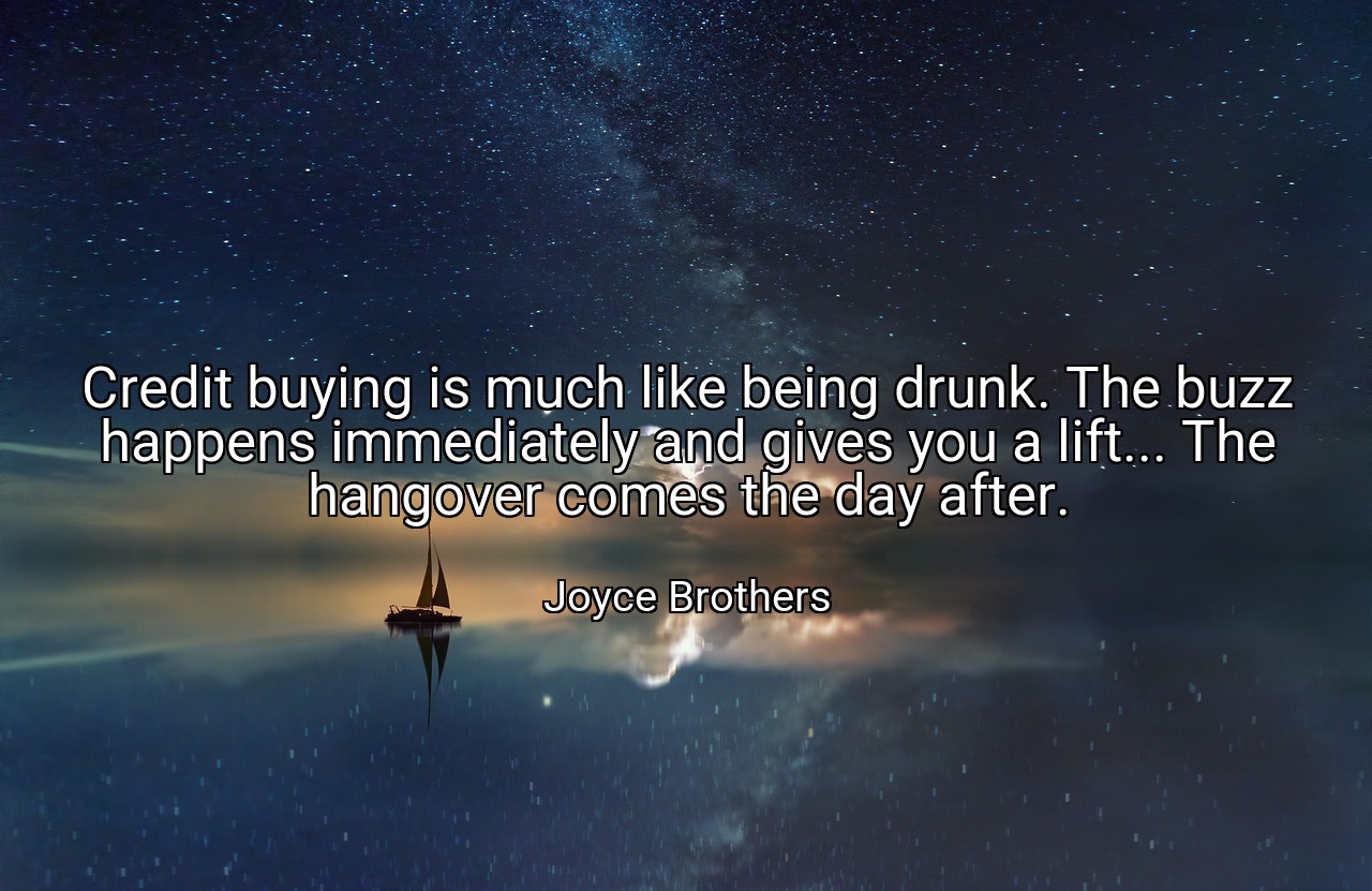 Credit buying is much like being drunk. The buzz happens immediately and gives you a lift... The hangover comes the day after. - Joyce Brothers