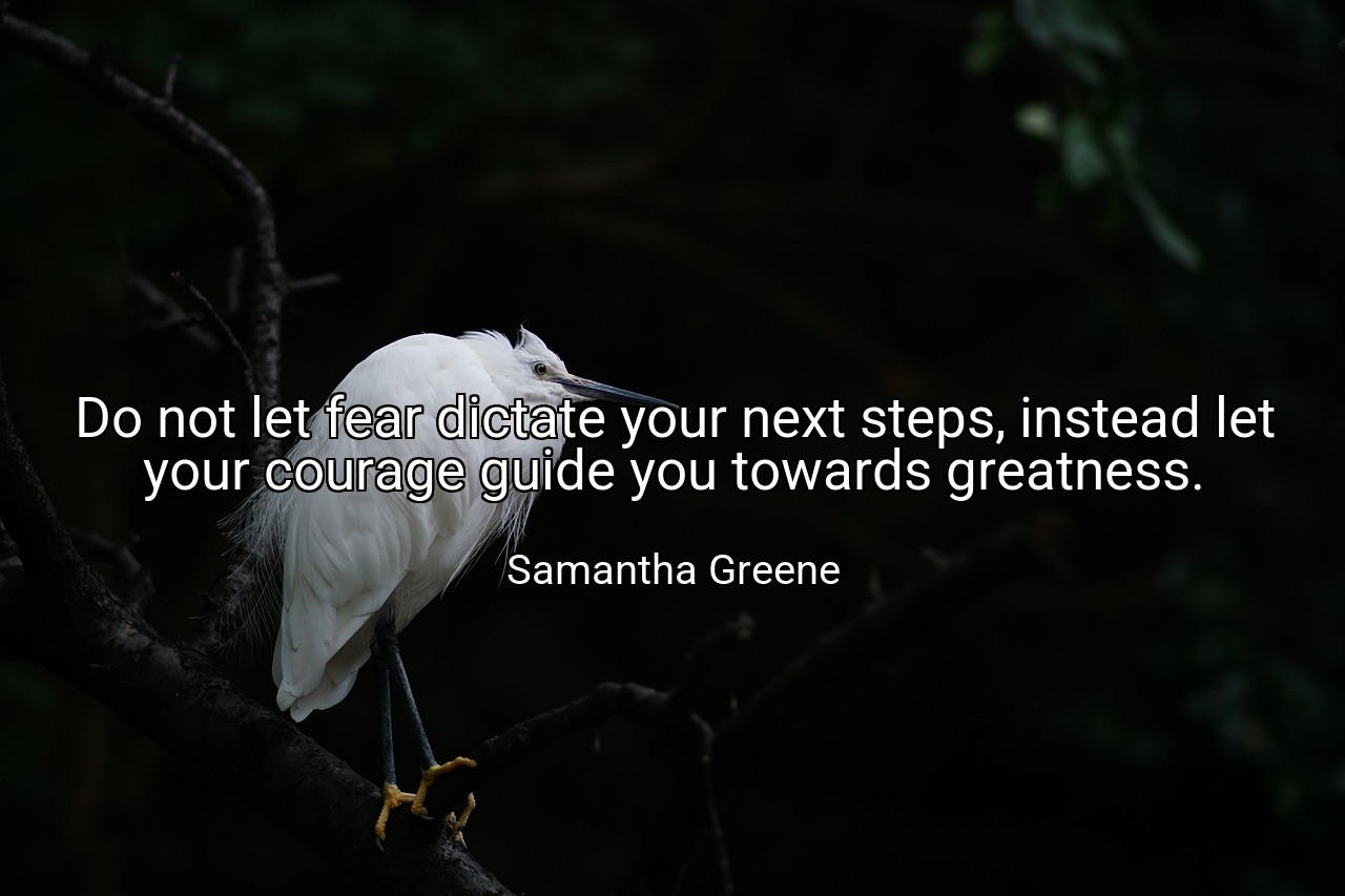 Do not let fear dictate your next steps, instead let your courage guide you towards greatness. - Samantha Greene