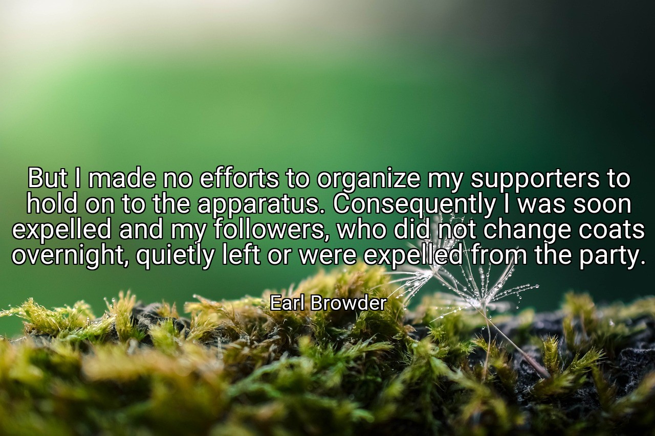 But I made no efforts to organize my supporters to hold on to the apparatus. Consequently I was soon expelled and my followers, who did not change coats overnight, quietly left or were expelled from the party. - Earl Browder