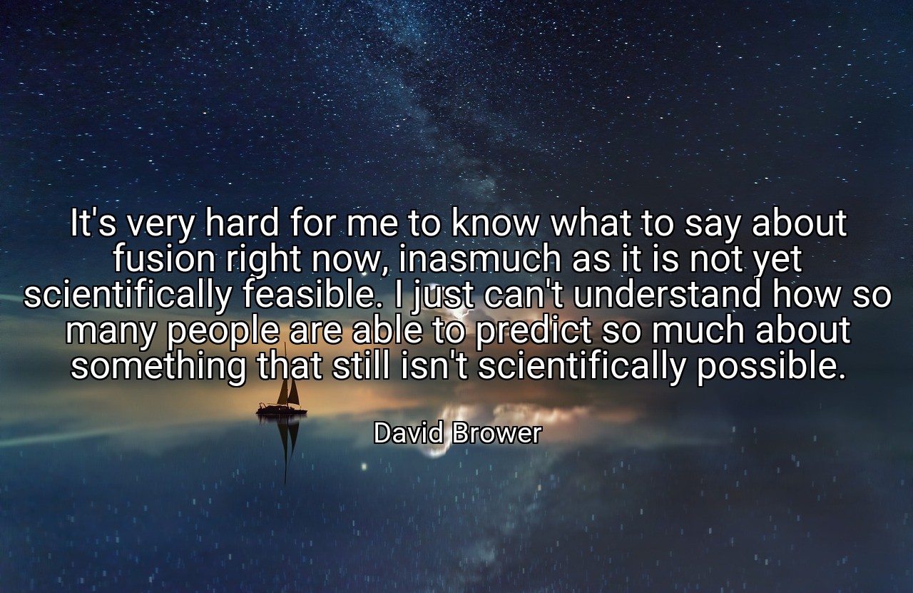 It's very hard for me to know what to say about fusion right now, inasmuch as it is not yet scientifically feasible. I just can't understand how so many people are able to predict so much about something that still isn't scientifically possible. - David Brower