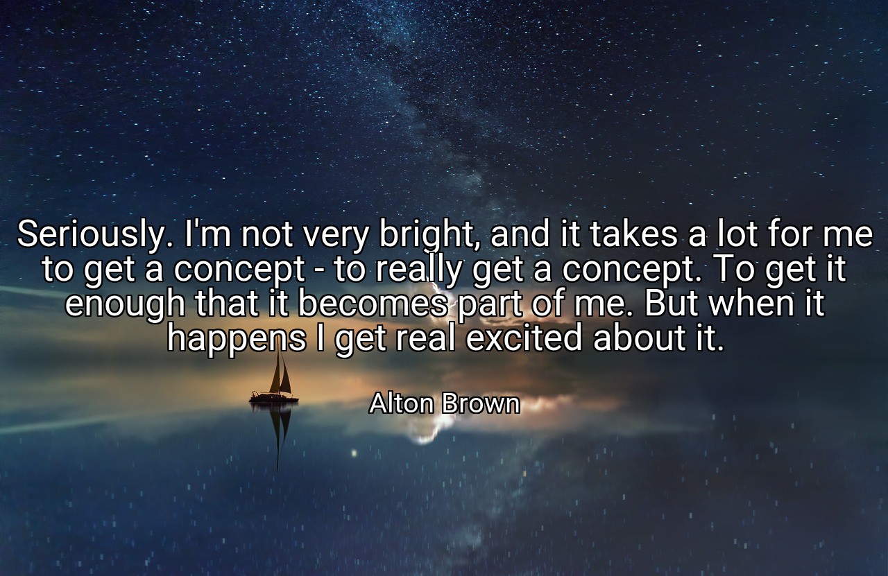 Seriously. I'm not very bright, and it takes a lot for me to get a concept - to really get a concept. To get it enough that it becomes part of me. But when it happens I get real excited about it. - Alton Brown