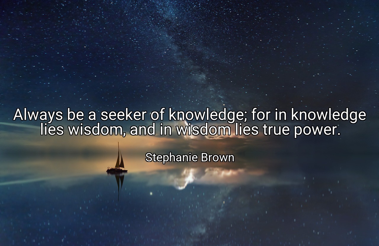 Always be a seeker of knowledge; for in knowledge lies wisdom, and in wisdom lies true power. - Stephanie Brown