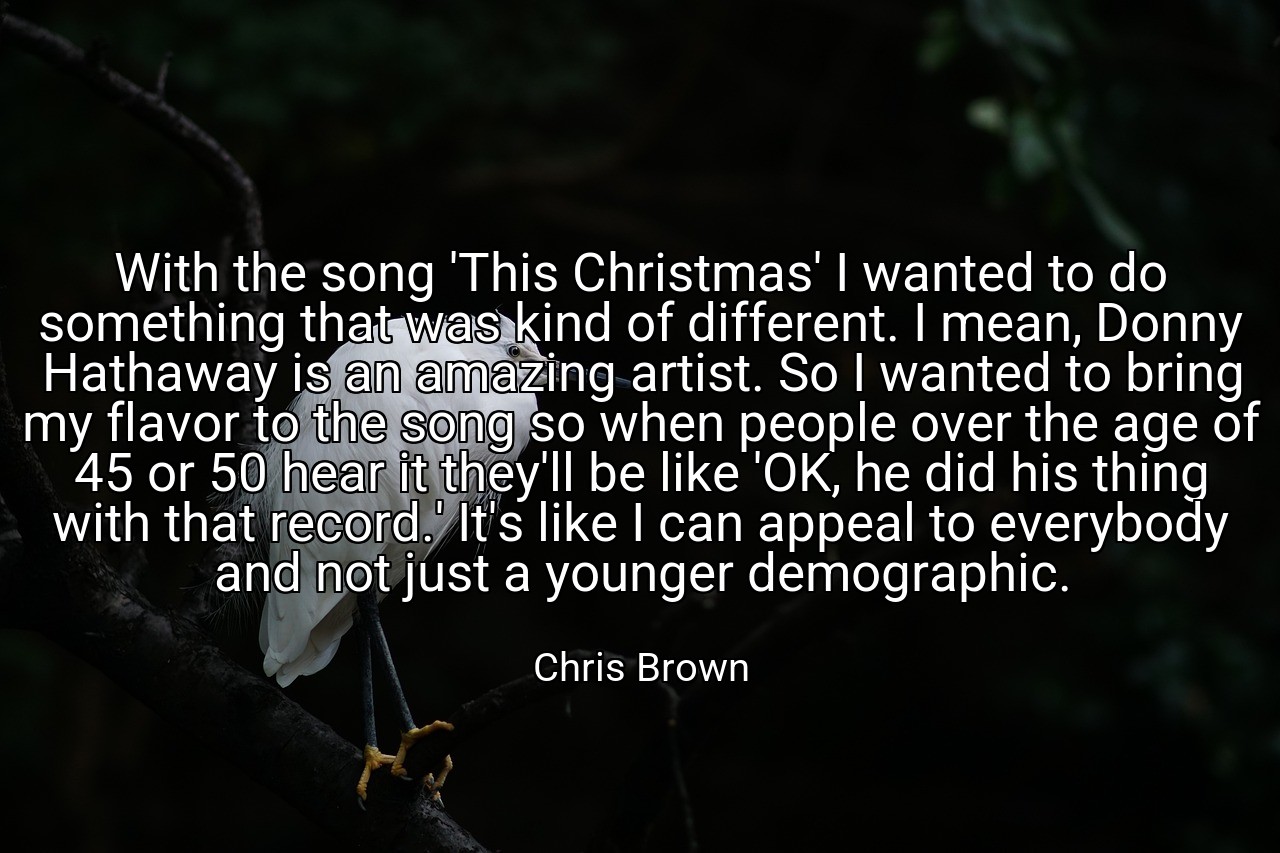 With the song 'This Christmas' I wanted to do something that was kind of different. I mean, Donny Hathaway is an amazing artist. So I wanted to bring my flavor to the song so when people over the age of 45 or 50 hear it they'll be like 'OK, he did his thing with that record.' It's like I can appeal to everybody and not just a younger demographic. - Chris Brown