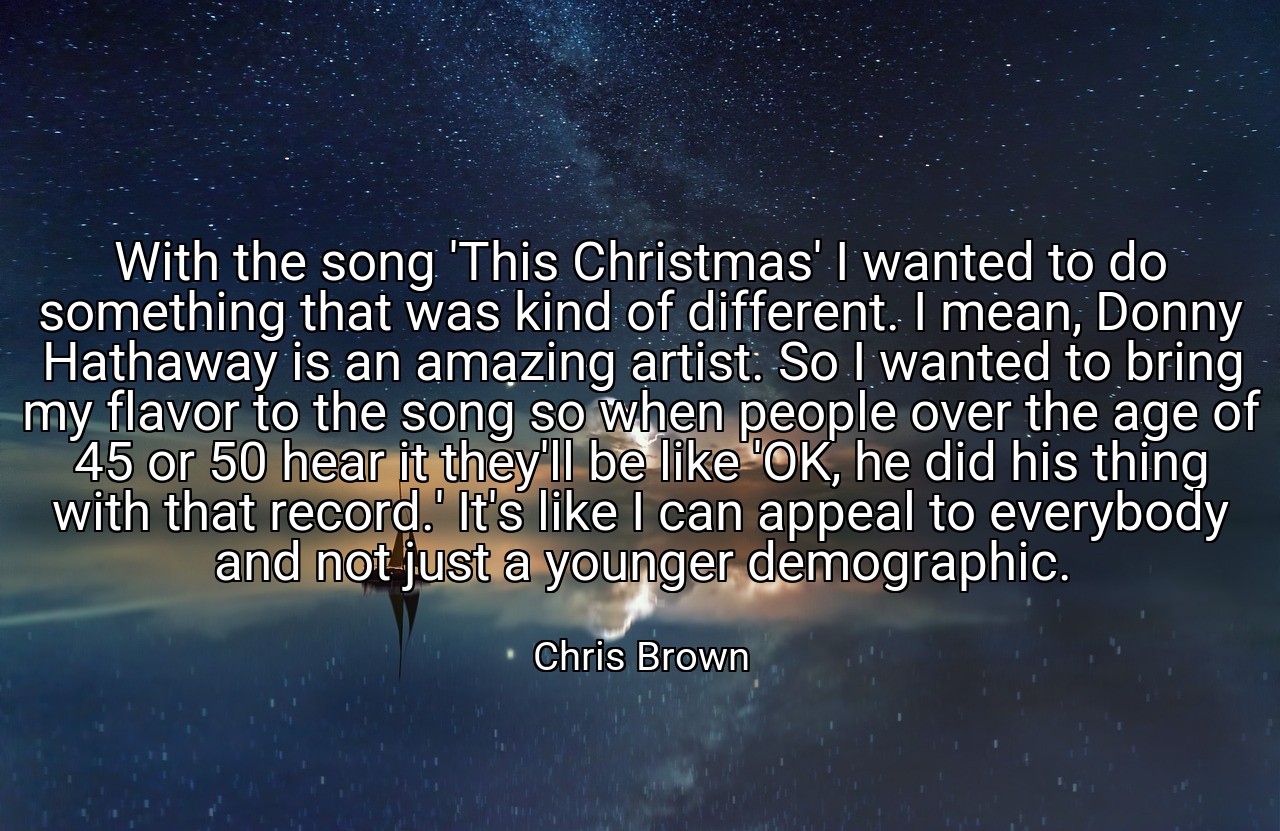 With the song 'This Christmas' I wanted to do something that was kind of different. I mean, Donny Hathaway is an amazing artist. So I wanted to bring my flavor to the song so when people over the age of 45 or 50 hear it they'll be like 'OK, he did his thing with that record.' It's like I can appeal to everybody and not just a younger demographic. - Chris Brown