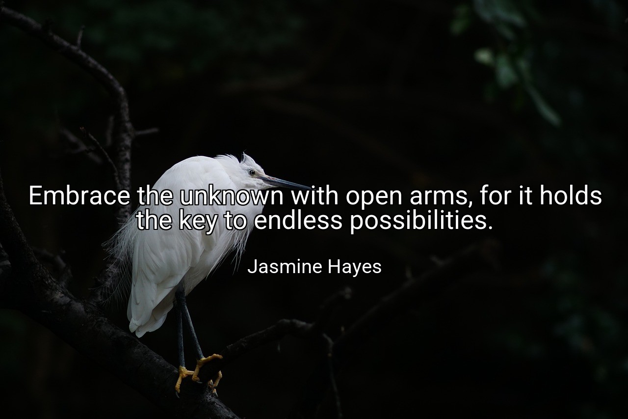 Embrace the unknown with open arms, for it holds the key to endless possibilities. - Jasmine Hayes