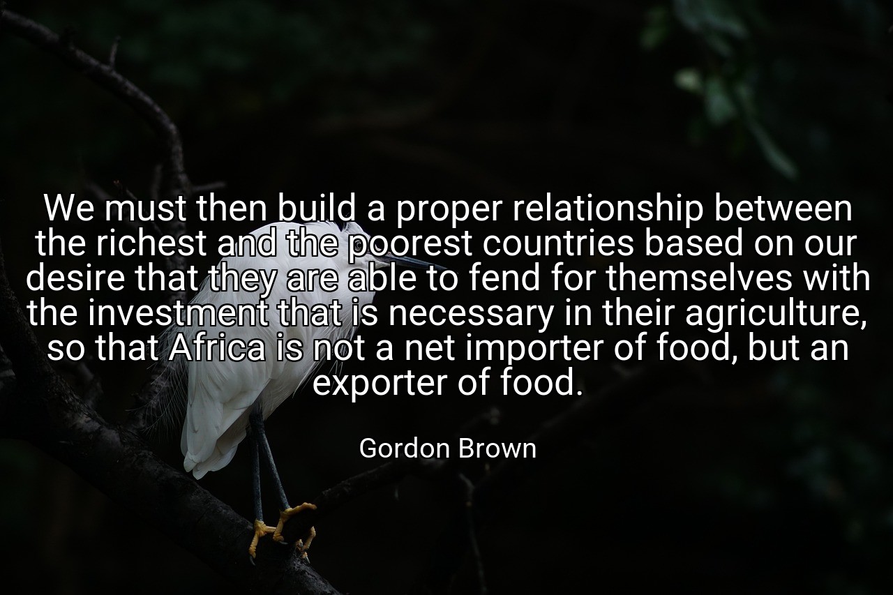 We must then build a proper relationship between the richest and the poorest countries based on our desire that they are able to fend for themselves with the investment that is necessary in their agriculture, so that Africa is not a net importer of food, but an exporter of food. - Gordon Brown