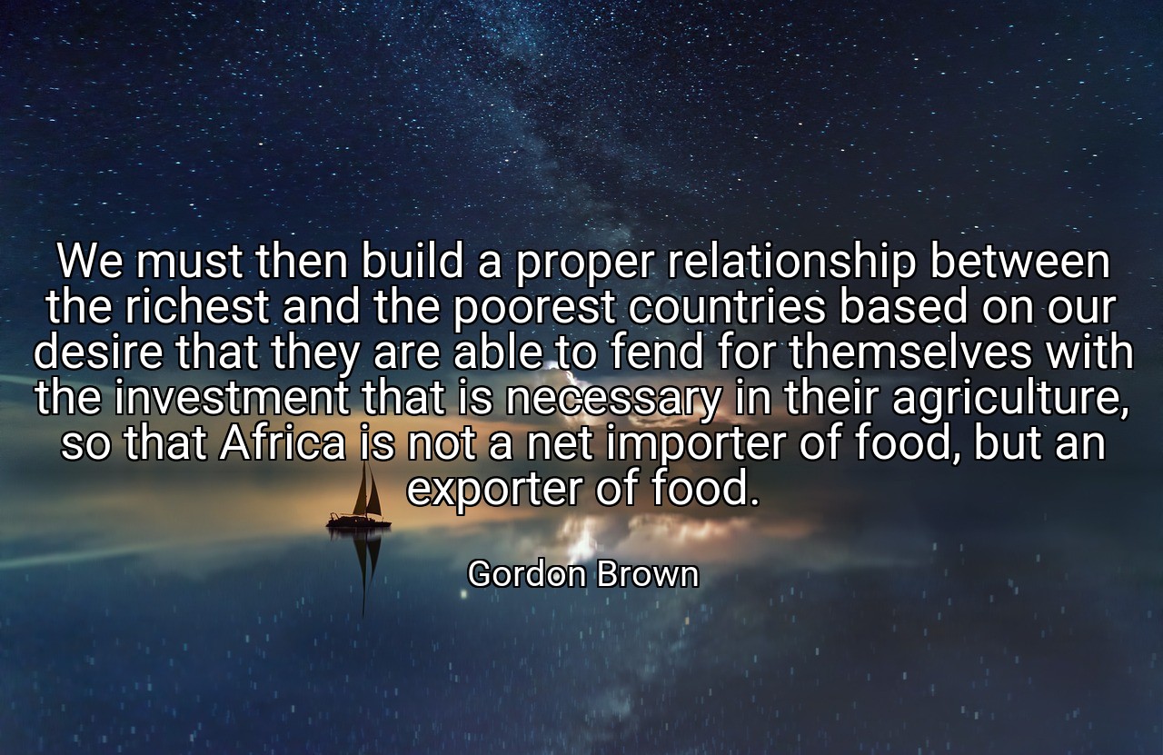 We must then build a proper relationship between the richest and the poorest countries based on our desire that they are able to fend for themselves with the investment that is necessary in their agriculture, so that Africa is not a net importer of food, but an exporter of food. - Gordon Brown