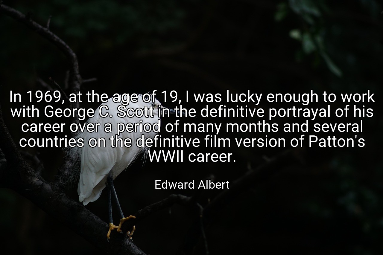 In 1969, at the age of 19, I was lucky enough to work with George C. Scott in the definitive portrayal of his career over a period of many months and several countries on the definitive film version of Patton's WWII career. - Edward Albert