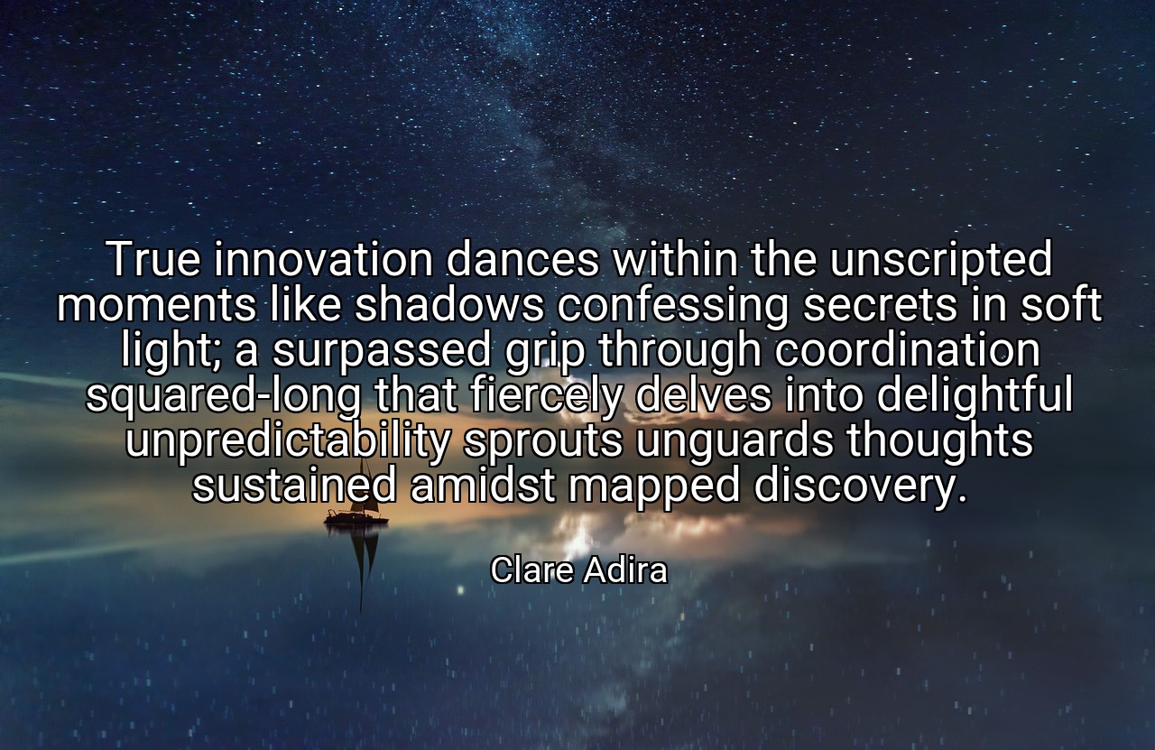 True innovation dances within the unscripted moments like shadows confessing secrets in soft light; a surpassed grip through coordination squared-long that fiercely delves into delightful unpredictability sprouts unguards thoughts sustained amidst mapped discovery. - Clare Adira