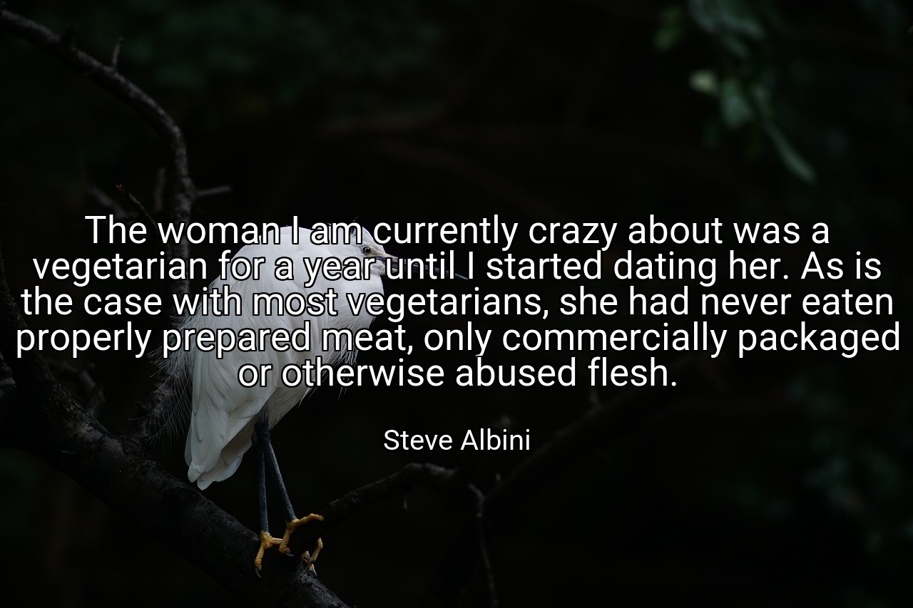 The woman I am currently crazy about was a vegetarian for a year until I started dating her. As is the case with most vegetarians, she had never eaten properly prepared meat, only commercially packaged or otherwise abused flesh. - Steve Albini