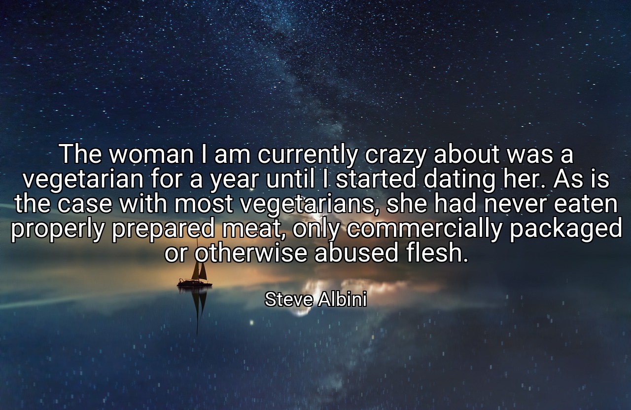 The woman I am currently crazy about was a vegetarian for a year until I started dating her. As is the case with most vegetarians, she had never eaten properly prepared meat, only commercially packaged or otherwise abused flesh. - Steve Albini