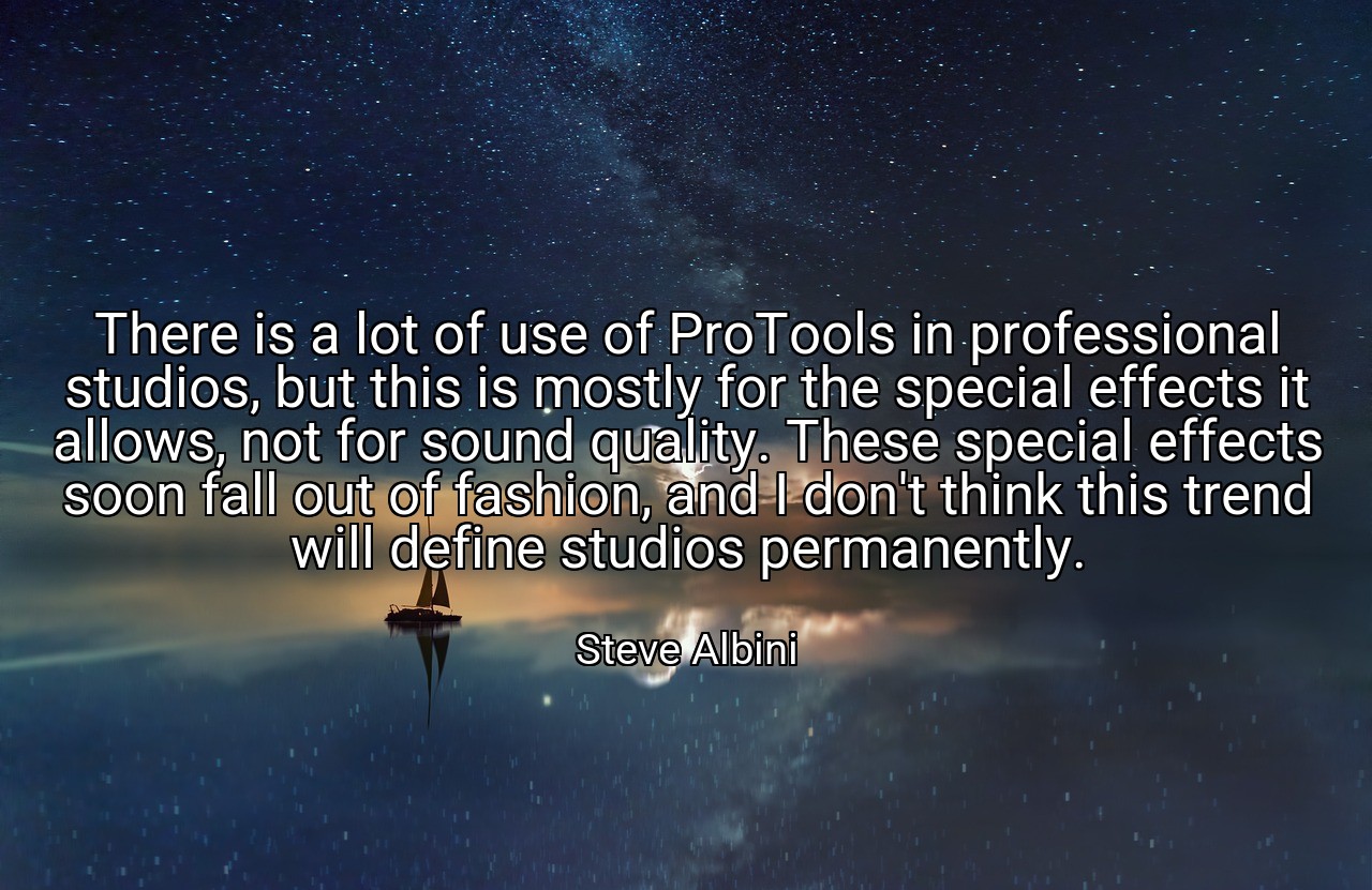 There is a lot of use of ProTools in professional studios, but this is mostly for the special effects it allows, not for sound quality. These special effects soon fall out of fashion, and I don't think this trend will define studios permanently. - Steve Albini