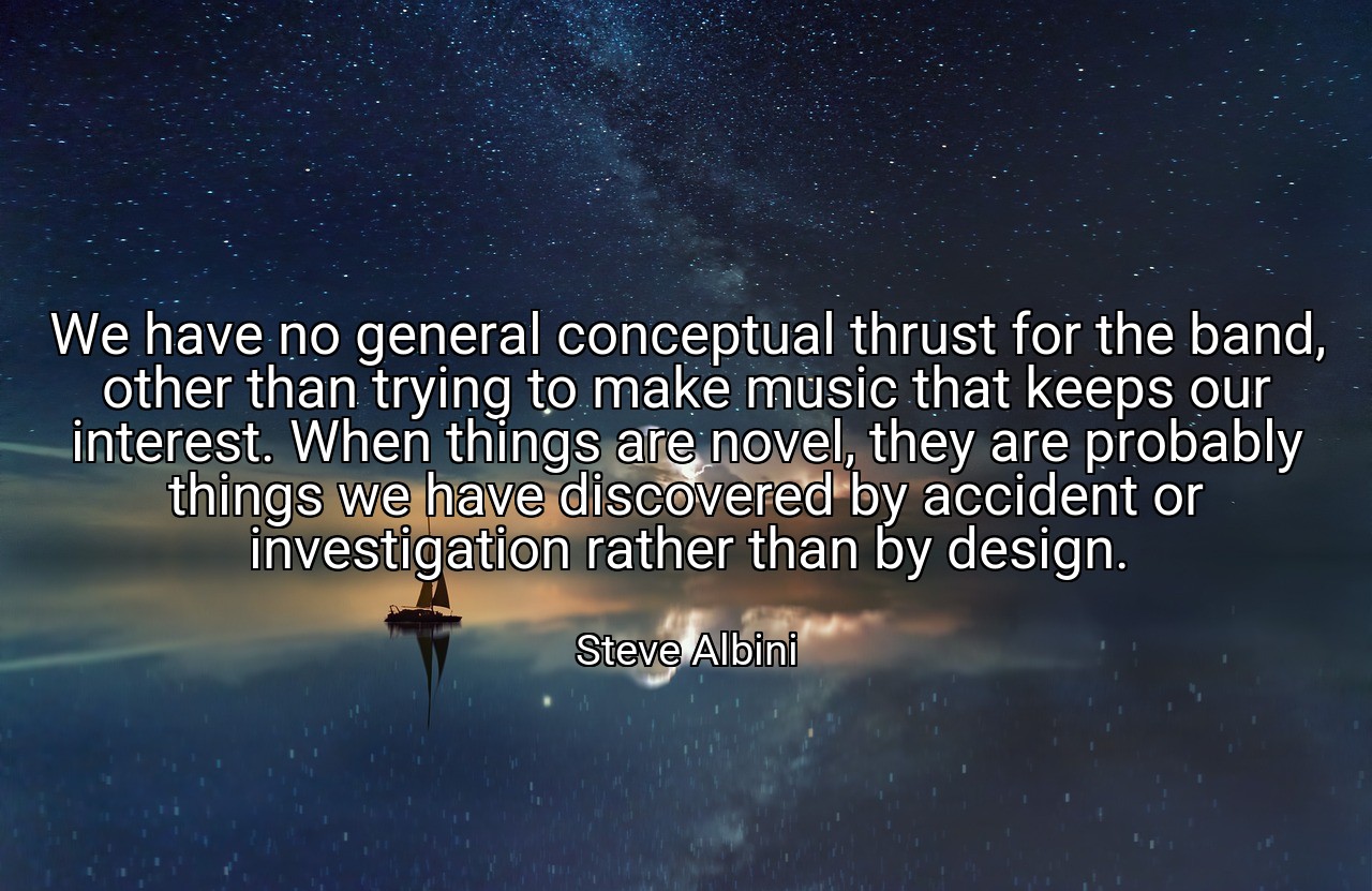 We have no general conceptual thrust for the band, other than trying to make music that keeps our interest. When things are novel, they are probably things we have discovered by accident or investigation rather than by design. - Steve Albini