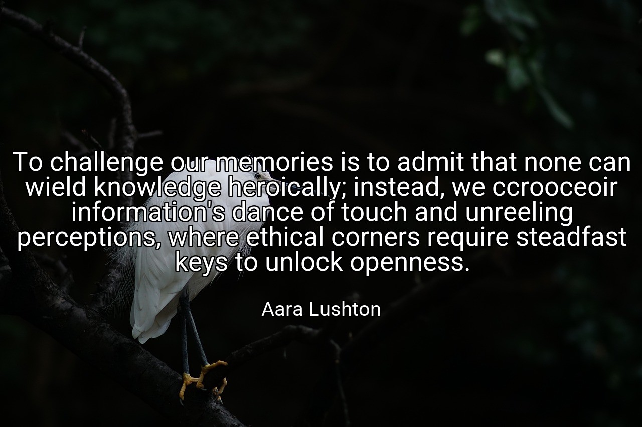 To challenge our memories is to admit that none can wield knowledge heroically; instead, we ccrooceoir information's dance of touch and unreeling perceptions, where ethical corners require steadfast keys to unlock openness. - Aara Lushton