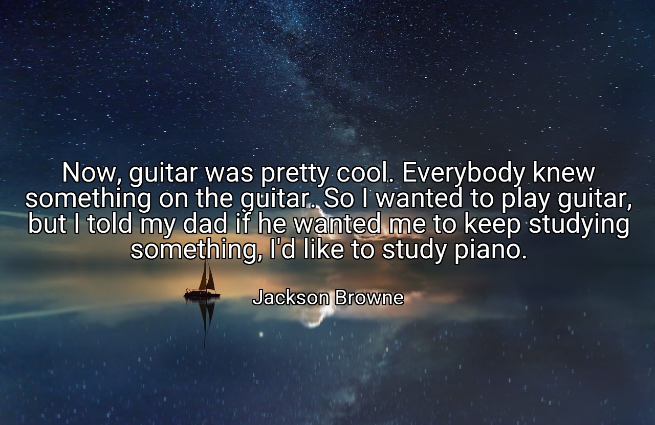 Now, guitar was pretty cool. Everybody knew something on the guitar. So I wanted to play guitar, but I told my dad if he wanted me to keep studying something, I'd like to study piano. - Jackson Browne
