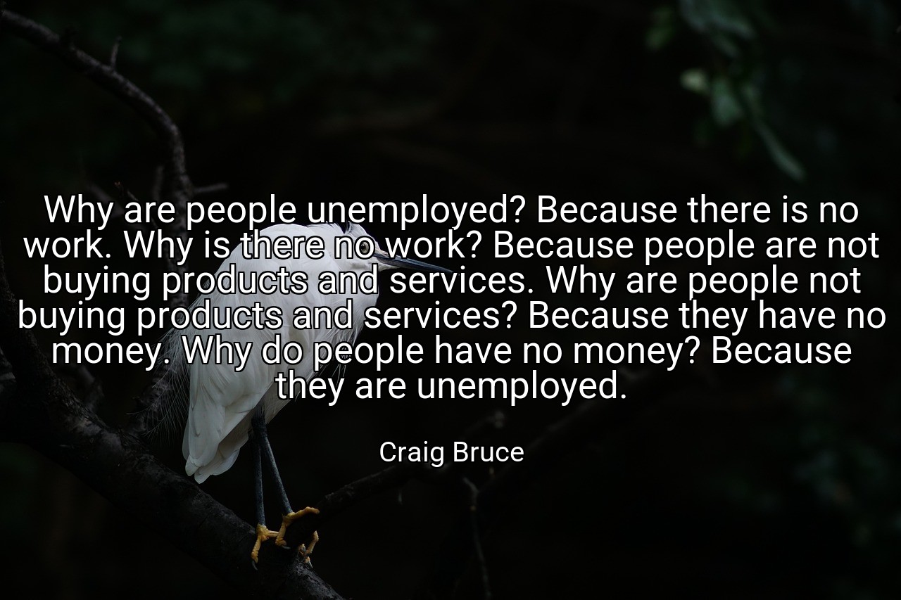Why are people unemployed? Because there is no work. Why is there no work? Because people are not buying products and services. Why are people not buying products and services? Because they have no money. Why do people have no money? Because they are unemployed. - Craig Bruce